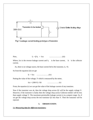 Now, IC = β IB + Ico …………………(iii)
Where, Ico is the reverse leakage current and IB is the base current, Ic is the collector
current.
As, there is no voltage source, the base current fed to the transistor, IB =0;
So from the equation (iii) we get
Ic = Ico …………..……(iv)
Putting the value of the voltage, V which is measured by the meter,
Ico = (300-V) / R1 ……………… (v)
From, the equation (v) we can get the value of the leakage current of any transistor.
Now if the transistor was ok, then the voltage drop across Q1 will be the supply voltage V.
However, if the transistor is faulty then the voltage drop across Collector-emitter will be less
than supply voltage V. The maximum permissible leakage current is in µ ampere range. So, if
we get the voltage drop across the test transistor Q1 less than V. Then the transistor will be
rejected.
5. OBSERVATION:
5.1 Measuring data for different transistors:
 