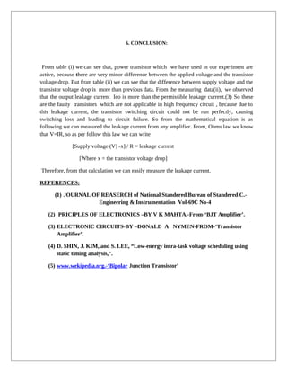 6. CONCLUSION:
From table (i) we can see that, power transistor which we have used in our experiment are
active, because there are very minor difference between the applied voltage and the transistor
voltage drop. But from table (ii) we can see that the difference between supply voltage and the
transistor voltage drop is more than previous data. From the measuring data(ii), we observed
that the output leakage current Ico is more than the permissible leakage current.(3) So these
are the faulty transistors which are not applicable in high frequency circuit , because due to
this leakage current, the transistor switching circuit could not be run perfectly, causing
switching loss and leading to circuit failure. So from the mathematical equation is as
following we can measured the leakage current from any amplifier. From, Ohms law we know
that V=IR, so as per follow this law we can write
[Supply voltage (V) -x] / R = leakage current
[Where x = the transistor voltage drop]
Therefore, from that calculation we can easily measure the leakage current.
REFERENCES:
(1) JOURNAL OF REASERCH of National Standered Bureau of Standered C.-
Engineering & Instrumentation Vol-69C No-4
(2) PRICIPLES OF ELECTRONICS –BY V K MAHTA.-From-‘BJT Amplifier’.
(3) ELECTRONIC CIRCUITS-BY –DONALD A NYMEN-FROM-‘Transistor
Amplifier’.
(4) D. SHIN, J. KIM, and S. LEE, “Low-energy intra-task voltage scheduling using
static timing analysis,”.
(5) www.wekipedia.org.-‘Bipolar Junction Transistor’
 