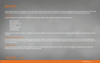Surgestaffing.com | 5
Staffing
Surge believes that our employees are the best in the industry and we seek to reward their dedication and devotion to a job well done. We provide
all associates with the opportunity to take advantage of some of the most comprehensive benefits available in the staffing industry today.
Paid Holidays
Surge employees are eligible to be paid for the following holidays after meeting certain hourly requirements:
New Year's Day
Memorial Day
Independence Day
Labor Day
Thanksgiving Day
Christmas Day
Vacation Policy
Employees who work for Surge on a continuous basis are eligible to receive one week of paid vacation annually based on the total amount of hours
worked.
Medical/ Dental/Life Benefits
Our comprehensive medical coverage program provides wellness and hospital benefits as well as prescription benefits. We also offer dental insur-
ance and group term life coverage. Eligibility for the plan occurs after 30 days of accepting employment through Surge and maintaining minimum
hour requirements.
Referral Bonuses
Surge is always recruiting top talent and we reward our employees who help us find the best. Therefore we pay our employees who refer their
friends and family who become valuable Surge employees.
Benefits
 