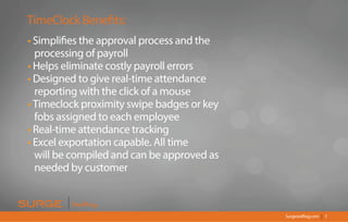 Surgestaffing.com 7|
TimeClock Benefits:
• Simplifies the approval process and the
processing of payroll
• Helps eliminate costly payroll errors
• Designed to give real-time attendance
reporting with the click of a mouse
• Timeclock proximity swipe badges or key
fobs assigned to each employee
• Real-time attendance tracking
• Excel exportation capable. All time
will be compiled and can be approved as
needed by customer
Staffing
 
