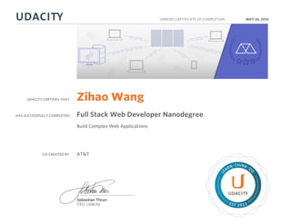 UDACITY CERTIFIES THAT
HAS SUCCESSFULLY COMPLETED
VERIFIED CERTIFICATE OF COMPLETION
L
EARN THINK D
O
EST 2011
Sebastian Thrun
CEO, Udacity
MAY 26, 2016
Zihao Wang
Full Stack Web Developer Nanodegree
Build Complex Web Applications
CO-CREATED BY AT&T
 