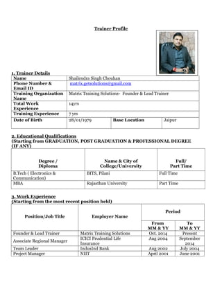 Trainer Profile
1. Trainer Details
Name Shailendra Singh Chouhan
Phone Number &
Email ID
matrix.getsolutions@gmail.com
Training Organization
Name
Matrix Training Solutions- Founder & Lead Trainer
Total Work
Experience
14yrs
Training Experience 7 yrs
Date of Birth 28/01/1979 Base Location Jaipur
2. Educational Qualifications
(Starting from GRADUATION, POST GRADUATION & PROFESSIONAL DEGREE
(IF ANY)
Degree /
Diploma
Name & City of
College/University
Full/
Part Time
B.Tech ( Electronics &
Communication)
BITS, Pilani Full Time
MBA Rajasthan University Part Time
3. Work Experience
(Starting from the most recent position held)
Position/Job Title Employer Name
Period
From
MM & YY
To
MM & YY
Founder & Lead Trainer Matrix Training Solutions Oct. 2014 Present
Associate Regional Manager
ICICI Prudential Life
Insurance
Aug 2004 September
2014
Team Leader IndusInd Bank Aug 2002 July 2004
Project Manager NIIT April 2001 June 2001
 