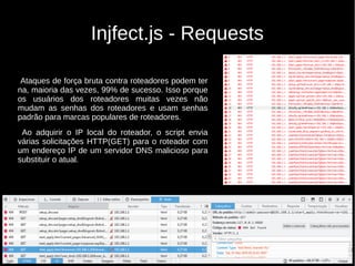 Injfect.js - Requests
Ataques de força bruta contra roteadores podem ter
na, maioria das vezes, 99% de sucesso. Isso porque
os usuários dos roteadores muitas vezes não
mudam as senhas dos roteadores e usam senhas
padrão para marcas populares de roteadores.
Ao adquirir o IP local do roteador, o script envia
várias solicitações HTTP(GET) para o roteador com
um endereço IP de um servidor DNS malicioso para
substituir o atual.
 