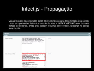 Infect.js - Propagação
Várias técnicas são utilizadas pelos cibercriminosos para disseminação dos scripts.
Umas das preferidas deles é a invasão de sites e LOJAS VIRTUAIS com bastante
tráfego de usuários, então eles acabam incluindo esse código Javascript no código
fonte do site.
 