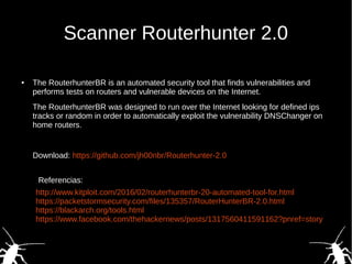 Scanner Routerhunter 2.0
● The RouterhunterBR is an automated security tool that finds vulnerabilities and
performs tests on routers and vulnerable devices on the Internet.
The RouterhunterBR was designed to run over the Internet looking for defined ips
tracks or random in order to automatically exploit the vulnerability DNSChanger on
home routers.
Download: https://github.com/jh00nbr/Routerhunter-2.0
http://www.kitploit.com/2016/02/routerhunterbr-20-automated-tool-for.html
https://packetstormsecurity.com/files/135357/RouterHunterBR-2.0.html
https://blackarch.org/tools.html
https://www.facebook.com/thehackernews/posts/1317560411591162?pnref=story
Referencias:
 