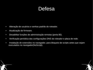 Defesa
● Alteração de usuários e senhas padrão do roteador.
● Atualização de firmware.
● Desabilitar funções de administração remotas (porta 80).
● Verificação periódica das configurações DNS do roteador e placa de rede.
● Instalação de extensões no navegador, para bloqueio de scripts antes que sejam
executados no navegador(NoScript).
 