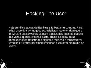 Hacking The User
Hoje em dia ataques de Bankers são bastante comuns. Para
evitar esse tipo de ataques especialistas recomendam que o
antivirus e antispywares estejam atualizados, mas na maioria
das vezes apenas isto não basta. Nesta palestra serão
abordadas e demonstradas algumas técnicas e ferramentas
remotas utilizadas por cibercriminosos (Bankers) em roubo de
contas.
 