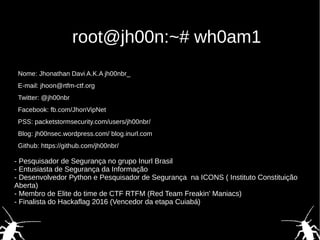 root@jh00n:~# wh0am1
Nome: Jhonathan Davi A.K.A jh00nbr_
E-mail: jhoon@rtfm-ctf.org
Twitter: @jh00nbr
Facebook: fb.com/JhonVipNet
PSS: packetstormsecurity.com/users/jh00nbr/
Blog: jh00nsec.wordpress.com/ blog.inurl.com
Github: https://github.com/jh00nbr/
- Pesquisador de Segurança no grupo Inurl Brasil
- Entusiasta de Segurança da Informação
- Desenvolvedor Python e Pesquisador de Segurança na ICONS ( Instituto Constituição
Aberta)
- Membro de Elite do time de CTF RTFM (Red Team Freakin' Maniacs)
- Finalista do Hackaflag 2016 (Vencedor da etapa Cuiabá)
 