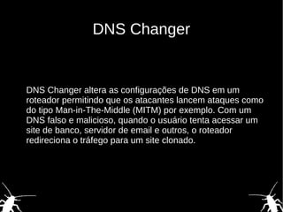 DNS Changer
DNS Changer altera as configurações de DNS em um
roteador permitindo que os atacantes lancem ataques como
do tipo Man-in-The-Middle (MITM) por exemplo. Com um
DNS falso e malicioso, quando o usuário tenta acessar um
site de banco, servidor de email e outros, o roteador
redireciona o tráfego para um site clonado.
 