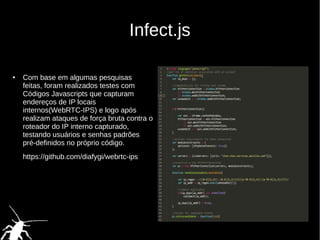 Infect.js
● Com base em algumas pesquisas
feitas, foram realizados testes com
Códigos Javascripts que capturam
endereços de IP locais
internos(WebRTC-IPS) e logo após
realizam ataques de força bruta contra o
roteador do IP interno capturado,
testando usuários e senhas padrões
pré-definidos no próprio código.
https://github.com/diafygi/webrtc-ips
 