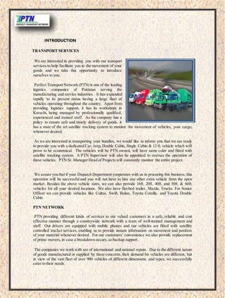 INTRODUCTION
TRANSPORT SERVICES
We are interested in providing you with our transport
services to help facilitate you in the movement of your
goods and we take this opportunity to introduce
ourselves to you.
Perfect Transport Network (PTN) is one of the leading
logistics companies of Pakistan serving the
manufacturing and service industries. It has expanded
rapidly to its present status having a large fleet of
vehicles operating throughout the country. Apart from
providing logistics support, it has its workshops in
Karachi, being managed by professionally qualified,
experienced and trained staff. As the company has a
policy to ensure safe and timely delivery of goods, it
has a state of the art satellite tracking system to monitor the movement of vehicles, your cargo,
whenever desired.
As we are interested in transporting your bundles, we would like to inform you that we are ready
to provide you with a dedicated Car, Jeep,Double Cabin, Single Cabin & 12 ft. vehicle which will
prove to be economical. The vehicles will be PTN owned, will have same color and fitted with
satellite tracking system. A PTN Supervisor will also be appointed to oversee the operation of
these vehicles. PTN Sr. Manager Head of Projects will constantly monitor the entire project.
We assure you that if your Dispatch Department cooperates with us in procuring this business, this
operation will be successful and you will not have to hire any other extra vehicle from the open
market. Besides the above vehicle sizes, we can also provide 16ft, 20ft, 40ft, and 50ft, & 60ft,
vehicles for all your desired locations. We also have flat-bed trailer, Mazda, Trucks. For Senior
Officer we can provide vehicles like Cultus, Swift, Bolan, Toyota Corolla, and Toyota Double
Cabin.
PTN NETWORK
PTN providing different kinds of services to our valued customers in a safe, reliable and cost
effective manner through a countrywide network with a team of well-trained management and
staff. Our drivers are equipped with mobile phones and our vehicles are fitted with satellite
controlled tracker services, enabling us to provide instant information on movement and position
of your material whenever desired. For our customers’ convenience we also provide replacement
of prime movers, in case a breakdown occurs, as backup support.
The companies we work with are of international and national repute. Due to the different nature
of goods manufactured or supplied by these concerns, their demand for vehicles are different, but
in view of the vast fleet of over 900 vehicles of different dimensions and types, we successfully
cater to their needs.
 