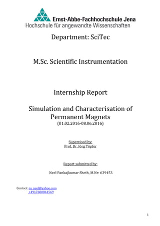 1
Department: SciTec
M.Sc. Scientific Instrumentation
Internship Report
Simulation and Characterisation of
Permanent Magnets
(01.02.2016-08.06.2016)
Supervised by:
Prof. Dr. Jörg Töpfer
Report submitted by:
Neel Pankajkumar Sheth, M.Nr: 639453
Contact: ns_neel@yahoo.com
+4917680861569
 
