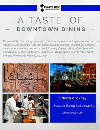 A TASTE OF
D O W N T O W N D I N I N G
Be part of the city dining scene with this amazing restaurant space located on the
square. Surrounded by high-end downtown condo living, this 300 sq. ft. morsel
awaits your style touches. A successful eatery. Owner retiring. Complete with
commercial kitchen, restrooms, upstairs loft dining space and elevator. Ample
storage. Parking lot. Price $2,650,000
1 North Pinckney
Heather Ewing 608.239.4781
whiteboxcpg.com
 