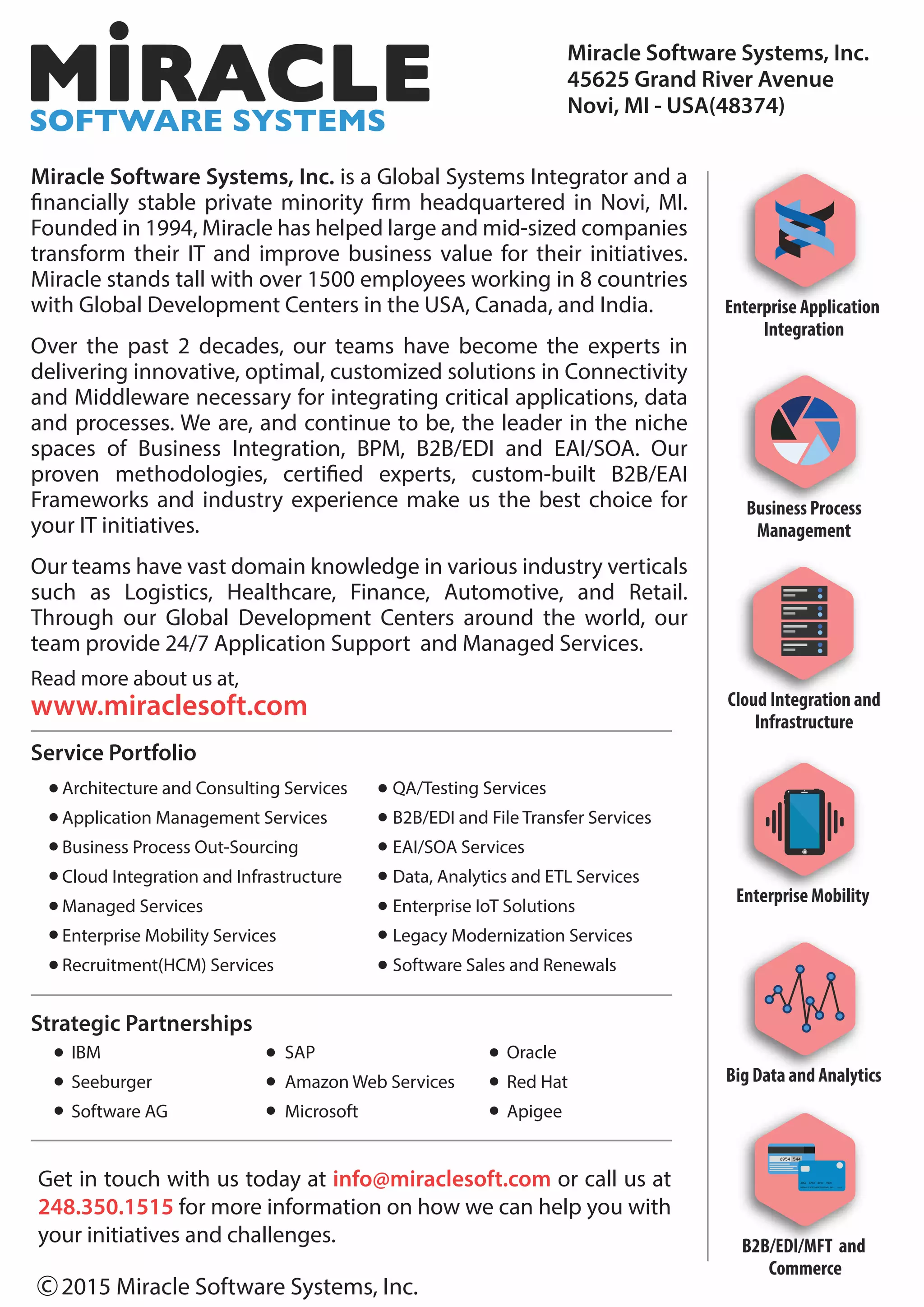 Miracle Software Systems, Inc.
45625 Grand River Avenue
Novi, MI - USA(48374)
Enterprise Application
Integration
Business Process
Management
Cloud Integration and
Infrastructure
Enterprise Mobility
Big Data and Analytics
B2B/EDI/MFT and
Commerce
6954 544
04/13Miracle Software Systems, Inc.
4356 6783 8923 9021
Miracle Software Systems, Inc. is a Global Systems Integrator and a
financially stable private minority firm headquartered in Novi, MI.
Founded in 1994, Miracle has helped large and mid-sized companies
transform their IT and improve business value for their initiatives.
Miracle stands tall with over 1500 employees working in 8 countries
with Global Development Centers in the USA, Canada, and India.
Over the past 2 decades, our teams have become the experts in
delivering innovative, optimal, customized solutions in Connectivity
and Middleware necessary for integrating critical applications, data
and processes. We are, and continue to be, the leader in the niche
spaces of Business Integration, BPM, B2B/EDI and EAI/SOA. Our
proven methodologies, certified experts, custom-built B2B/EAI
Frameworks and industry experience make us the best choice for
your IT initiatives.
Our teams have vast domain knowledge in various industry verticals
such as Logistics, Healthcare, Finance, Automotive, and Retail.
Through our Global Development Centers around the world, our
team provide 24/7 Application Support and Managed Services.
Read more about us at,
www.miraclesoft.com
Service Portfolio
Strategic Partnerships
Architecture and Consulting Services
Application Management Services
Business Process Out-Sourcing
Cloud Integration and Infrastructure
Managed Services
Enterprise Mobility Services
Recruitment(HCM) Services
IBM
Seeburger
Software AG
SAP
Amazon Web Services
Microsoft
Oracle
Red Hat
Apigee
QA/Testing Services
B2B/EDI and File Transfer Services
EAI/SOA Services
Data, Analytics and ETL Services
Enterprise IoT Solutions
Legacy Modernization Services
Software Sales and Renewals
2015 Miracle Software Systems, Inc.c
Get in touch with us today at info@miraclesoft.com or call us at
248.350.1515 for more information on how we can help you with
your initiatives and challenges.
 