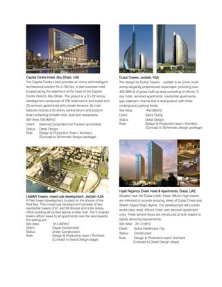 Capital Centre Hotel, Abu Dhabi, UAECapital Centre Hotel, Abu Dhabi, UAECapital Centre Hotel, Abu Dhabi, UAECapital Centre Hotel, Abu Dhabi, UAE
The Capital Centre Hotel provides an iconic and intelligent
architectural solution for a 725 key, 5-star business hotel
located along the waterfront at the heart of the Capital
Centre District, Abu Dhabi. The project is a G+22 storey
development comprised of 702 hotel rooms and suites and
23 serviced apartments with private terraces. Its main
features include a 20 storey central atrium and podium
level containing a health club, pool and restaurants.
Site Area:100,000m2
Client: National Corporation for Tourism and Hotels
Status: Detail Design
Role: Design & Production Team / Architect
(Concept to Schematic design package)
LLLLAMARAMARAMARAMAR ToToToTowers, mixedwers, mixedwers, mixedwers, mixed----use development, Jeddah, KSAuse development, Jeddah, KSAuse development, Jeddah, KSAuse development, Jeddah, KSA
A Twin tower development located on the shores of the
Red Sea. This mixed-use development consists of two
residential towers of 61 and 69 storeys and a ten storey
office building all located above a retail mall. The V shaped
towers afford views to all apartments over the sea towards
the setting sun.
Site Area: 415,000m2
Client: Cayan Investments
Status: Under Construction
Role: Design & Production team / Architect
(Concept to Detail Design stage)
Dubai Towers, Jeddah, KSADubai Towers, Jeddah, KSADubai Towers, Jeddah, KSADubai Towers, Jeddah, KSA
The design for Dubai Towers – Jeddah is an iconic multi-
storey elegantly proportioned skyscraper, providing over
450,000m2 of gross built-up area consisting of offices, 5-
star hotel, serviced apartments, residential apartments,
spa, ballroom, marina and a retail podium with three
underground parking levels.
Site Area: 450,000m2
Client: Sama Dubai
Status: Detail Design
Role: Design & Production team / Architect
(Concept to Schematic design package)
Hyatt RegencyHyatt RegencyHyatt RegencyHyatt Regency CreekCreekCreekCreek Hotel & Apartments,Hotel & Apartments,Hotel & Apartments,Hotel & Apartments, Dubai, UAEDubai, UAEDubai, UAEDubai, UAE
Situated near the Dubai creek, these 166.5m high towers
are intended to provide amazing views of Dubai Creek and
Sheikh Zayed Road skyline. The development will contain
world-class retail, offices, hotel, and serviced apartment
units. Three service floors are introduced at both towers to
satisfy servicing requirements.
Site Area: 201,018m2
Client: Dubai Healthcare City
Status: Constructed
Role: Design & Production team/ Architect
(Concept to Detail Design stage)
 
