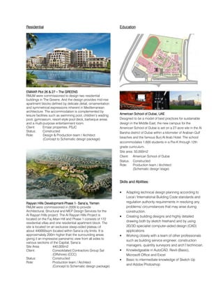 RRRResidentialesidentialesidentialesidential
EMAAR Plot 26 & 27EMAAR Plot 26 & 27EMAAR Plot 26 & 27EMAAR Plot 26 & 27 –––– The GREENThe GREENThe GREENThe GREENSSSS
RMJM were commissioned to design two residential
buildings in The Greens. And the design provides mid-rise
apartment blocks defined by delicate detail, ornamentation
and symmetrical expressions inherent in Mediterranean
architecture. The accommodation is complemented by
leisure facilities such as swimming pool, children’s wading
pool, gymnasium, resort-style pool deck, barbeque areas
and a multi-purpose entertainment room.
Client: Emaar properties, PSJC
Status: Constructed
Role: Design & Production team / Architect
(Concept to Schematic design package)
Rayyan HillsRayyan HillsRayyan HillsRayyan Hills DevelopmentDevelopmentDevelopmentDevelopment----Phase 1Phase 1Phase 1Phase 1---- Sana’a, YemenSana’a, YemenSana’a, YemenSana’a, Yemen
RMJM were commissioned in 2009 to provide
Architectural, Structural and MEP Design Services for the
Al Rayyan Hills project. The Al Rayyan Hills Project is
located on the Faj Attan Hill and Phase 1 consists of 172
residential villas and one residential apartment block. The
site is located on an exclusive steep-sided plateau of
about 440000sqm located within Sana’a city limits. It is
approximately 200m higher than the surrounding areas
giving it an impressive panoramic view from all sides to
various sections of the Capital, Sana’a.
Site Area: 440,000m2
Client: Consolidated Contractors Group Sal
(Offshore) (CCC)
Status: Constructed
Role: Production team / Architect
(Concept to Schematic design package)
EducationEducationEducationEducation
American School of Dubai, UAEAmerican School of Dubai, UAEAmerican School of Dubai, UAEAmerican School of Dubai, UAE
Designed to be a model of best practices for sustainable
design in the Middle East, the new campus for the
American School of Dubai is set on a 27-acre site in the Al
Barsha district of Dubai within a kilometer of Arabian Gulf
beaches and the famous Burj Al Arab Hotel. The school
accommodates 1,600 students in a Pre-K through 12th
grade curriculum.
Site area: 50,000m2
Client: American School of Dubai
Status: Constructed
Role: Production team / Architect
(Schematic design stage)
SkillsSkillsSkillsSkills and Abilitiesand Abilitiesand Abilitiesand Abilities::::
• Adapting technical design planning according to
Local / International Building Code standards and
regulation authority requirements in resolving any
problems/ circumstances that may arise during
construction.
• Creating building designs and highly detailed
drawing both by sketch freehand and by using
2D/3D specialist computer-aided design (CAD)
applications
• Working closely with a team of other professionals
such as building service engineer, construction
managers, quantity surveyors and arch’l technician.
• Knowledgeable in AutoCAD, Revit-(Basic),
Microsoft Office and Excel
• Basic to intermediate knowledge of Sketch Up
and Adobe Photoshop
 