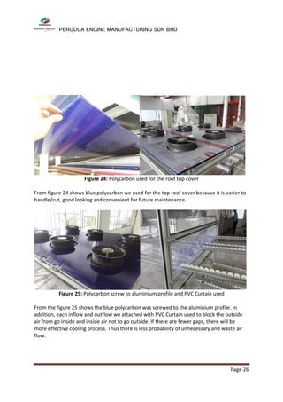 PERODUA ENGINE MANUFACTURING SDN BHD
Page 26
Figure 24: Polycarbon used for the roof top cover
From figure 24 shows blue polycarbon we used for the top roof cover because it is easier to
handle/cut, good looking and convenient for future maintenance.
Figure 25: Polycarbon screw to aluminium profile and PVC Curtain used
From the figure 25 shows the blue polycarbon was screwed to the aluminium profile. In
addition, each inflow and outflow we attached with PVC Curtain used to block the outside
air from go inside and inside air not to go outside. If there are fewer gaps, there will be
more effective cooling process. Thus there is less probability of unnecessary and waste air
flow.
 