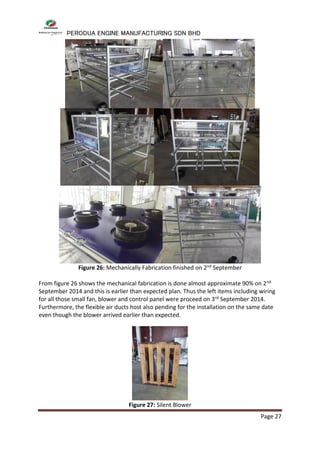 PERODUA ENGINE MANUFACTURING SDN BHD
Page 27
Figure 26: Mechanically Fabrication finished on 2nd September
From figure 26 shows the mechanical fabrication is done almost approximate 90% on 2nd
September 2014 and this is earlier than expected plan. Thus the left items including wiring
for all those small fan, blower and control panel were proceed on 3rd September 2014.
Furthermore, the flexible air ducts host also pending for the installation on the same date
even though the blower arrived earlier than expected.
Figure 27: Silent Blower
 