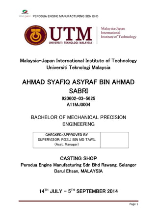PERODUA ENGINE MANUFACTURING SDN BHD
Page 1
Malaysia-Japan International Institute of Technology
Universiti Teknologi Malaysia
AHMAD SYAFIQ ASYRAF BIN AHMAD
SABRI
920602-03-5625
A11MJ0004
BACHELOR OF MECHANICAL PRECISION
ENGINEERING
CHECKED/APPROVED BY
SUPERVISOR: ROSLI BIN MD TAWIL
(Asst. Manager)
CASTING SHOP
Perodua Engine Manufacturing Sdn Bhd Rawang, Selangor
Darul Ehsan, MALAYSIA
14TH
JULY – 5TH
SEPTEMBER 2014
 