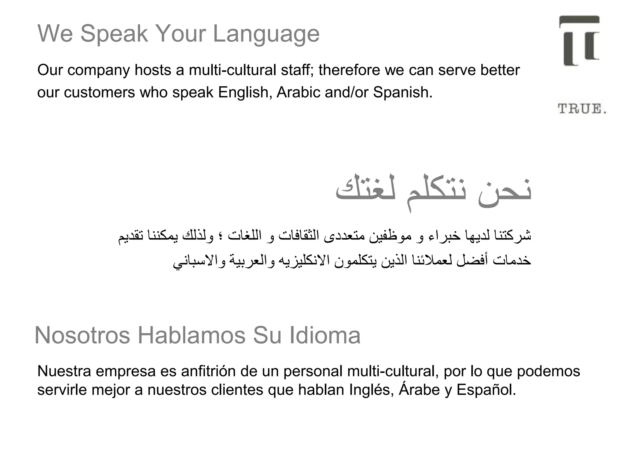 We Speak Your Language
Nuestra empresa es anfitrión de un personal multi-cultural, por lo que podemos
servirle mejor a nuestros clientes que hablan Inglés, Árabe y Español.
Nosotros Hablamos Su Idioma
‫تقديم‬ ‫يمكننا‬ ‫ولذلك‬ ‫؛‬ ‫اللغات‬ ‫و‬ ‫الثقافات‬ ‫متعددى‬ ‫موظفين‬ ‫و‬ ‫خبراء‬ ‫لديها‬ ‫شركتنا‬
‫واالسباني‬ ‫والعربية‬ ‫االنكليزيه‬ ‫يتكلمون‬ ‫الذين‬ ‫لعمالئنا‬ ‫أفضل‬ ‫خدمات‬
‫لغتك‬ ‫نتكلم‬ ‫نحن‬
Our company hosts a multi-cultural staff; therefore we can serve better
our customers who speak English, Arabic and/or Spanish.
 