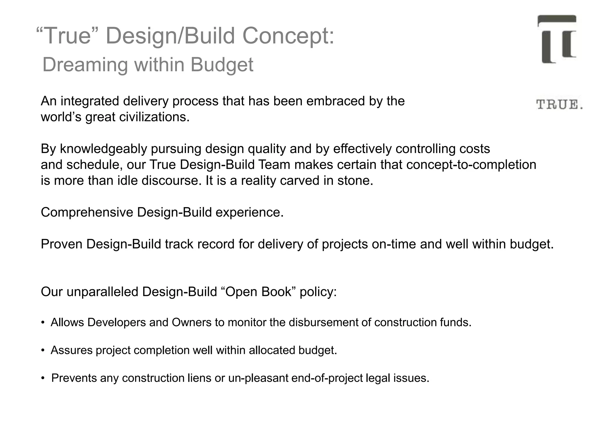 “True” Design/Build Concept:
Dreaming within Budget
An integrated delivery process that has been embraced by the
world’s great civilizations.
By knowledgeably pursuing design quality and by effectively controlling costs
and schedule, our True Design-Build Team makes certain that concept-to-completion
is more than idle discourse. It is a reality carved in stone.
Comprehensive Design-Build experience.
Proven Design-Build track record for delivery of projects on-time and well within budget.
Our unparalleled Design-Build “Open Book” policy:
• Allows Developers and Owners to monitor the disbursement of construction funds.
• Assures project completion well within allocated budget.
• Prevents any construction liens or un-pleasant end-of-project legal issues.
 