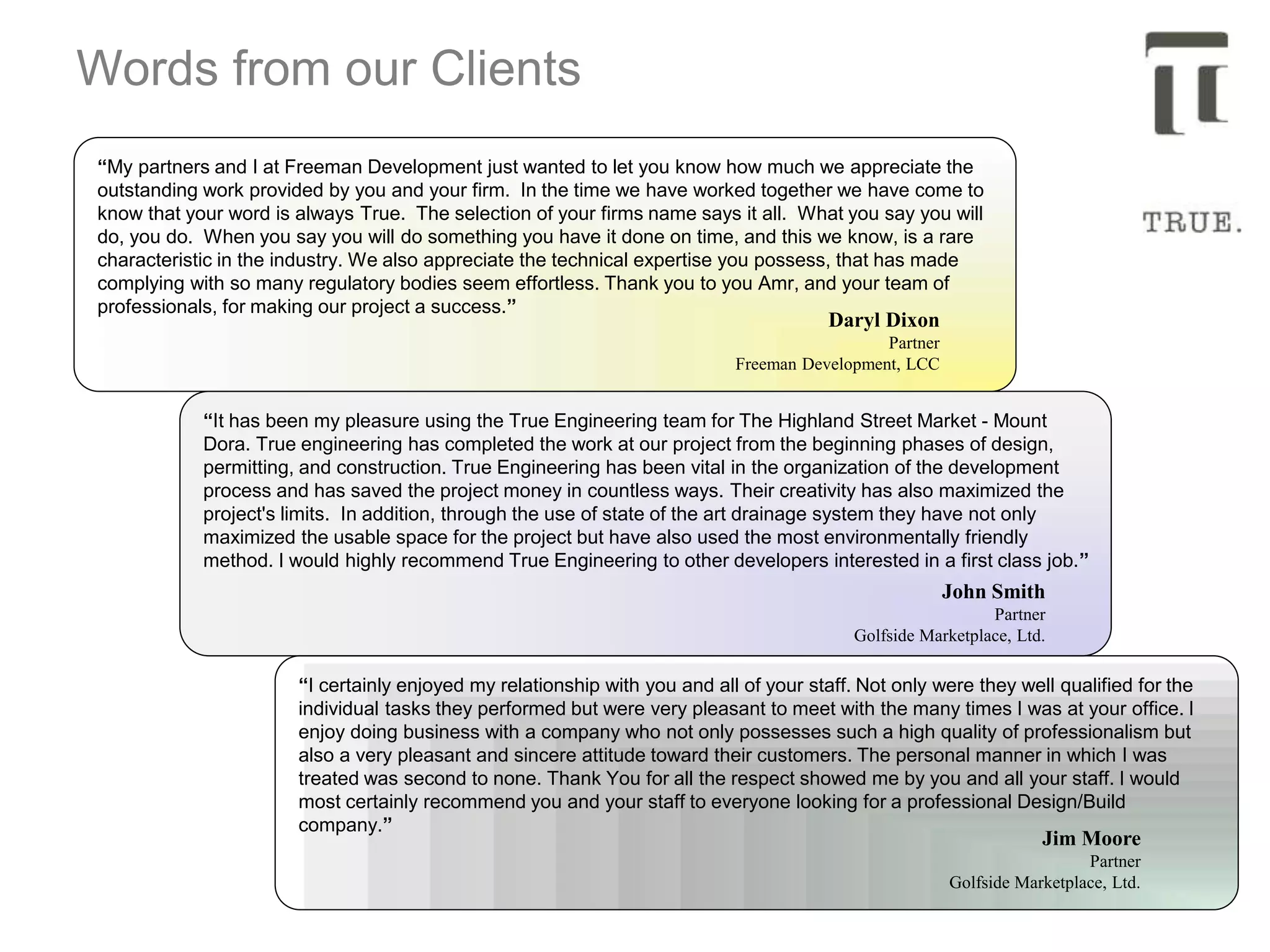 Words from our Clients
“It has been my pleasure using the True Engineering team for The Highland Street Market - Mount
Dora. True engineering has completed the work at our project from the beginning phases of design,
permitting, and construction. True Engineering has been vital in the organization of the development
process and has saved the project money in countless ways. Their creativity has also maximized the
project's limits. In addition, through the use of state of the art drainage system they have not only
maximized the usable space for the project but have also used the most environmentally friendly
method. I would highly recommend True Engineering to other developers interested in a first class job.”
John Smith
Partner
Golfside Marketplace, Ltd.
“I certainly enjoyed my relationship with you and all of your staff. Not only were they well qualified for the
individual tasks they performed but were very pleasant to meet with the many times I was at your office. I
enjoy doing business with a company who not only possesses such a high quality of professionalism but
also a very pleasant and sincere attitude toward their customers. The personal manner in which I was
treated was second to none. Thank You for all the respect showed me by you and all your staff. I would
most certainly recommend you and your staff to everyone looking for a professional Design/Build
company.”
Jim Moore
Partner
Golfside Marketplace, Ltd.
“My partners and I at Freeman Development just wanted to let you know how much we appreciate the
outstanding work provided by you and your firm. In the time we have worked together we have come to
know that your word is always True. The selection of your firms name says it all. What you say you will
do, you do. When you say you will do something you have it done on time, and this we know, is a rare
characteristic in the industry. We also appreciate the technical expertise you possess, that has made
complying with so many regulatory bodies seem effortless. Thank you to you Amr, and your team of
professionals, for making our project a success.”
Daryl Dixon
Partner
Freeman Development, LCC
 