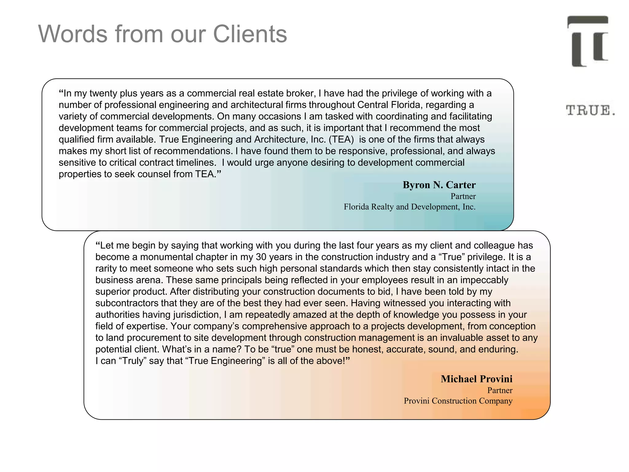 Words from our Clients
“In my twenty plus years as a commercial real estate broker, I have had the privilege of working with a
number of professional engineering and architectural firms throughout Central Florida, regarding a
variety of commercial developments. On many occasions I am tasked with coordinating and facilitating
development teams for commercial projects, and as such, it is important that I recommend the most
qualified firm available. True Engineering and Architecture, Inc. (TEA) is one of the firms that always
makes my short list of recommendations. I have found them to be responsive, professional, and always
sensitive to critical contract timelines. I would urge anyone desiring to development commercial
properties to seek counsel from TEA.”
Byron N. Carter
Partner
Florida Realty and Development, Inc.
“Let me begin by saying that working with you during the last four years as my client and colleague has
become a monumental chapter in my 30 years in the construction industry and a “True” privilege. It is a
rarity to meet someone who sets such high personal standards which then stay consistently intact in the
business arena. These same principals being reflected in your employees result in an impeccably
superior product. After distributing your construction documents to bid, I have been told by my
subcontractors that they are of the best they had ever seen. Having witnessed you interacting with
authorities having jurisdiction, I am repeatedly amazed at the depth of knowledge you possess in your
field of expertise. Your company’s comprehensive approach to a projects development, from conception
to land procurement to site development through construction management is an invaluable asset to any
potential client. What’s in a name? To be “true” one must be honest, accurate, sound, and enduring.
I can “Truly” say that “True Engineering” is all of the above!”
Michael Provini
Partner
Provini Construction Company
 