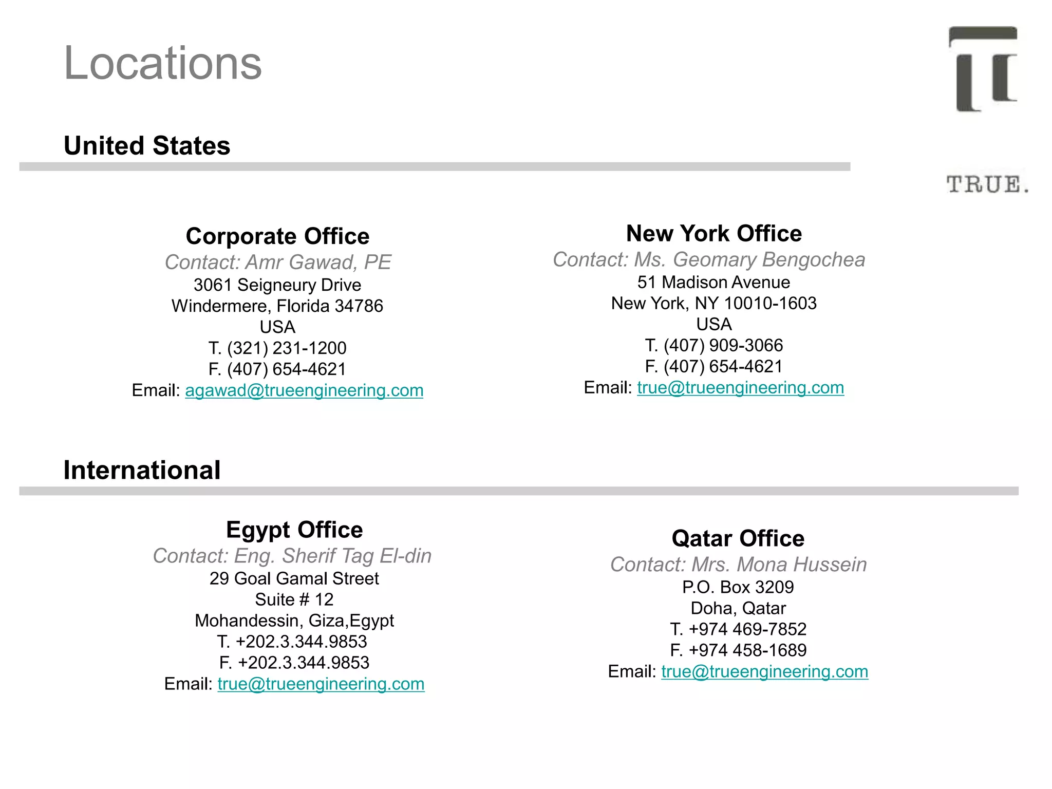 Corporate Office
Contact: Amr Gawad, PE
3061 Seigneury Drive
Windermere, Florida 34786
USA
T. (321) 231-1200
F. (407) 654-4621
Email: agawad@trueengineering.com
Locations
New York Office
Contact: Ms. Geomary Bengochea
51 Madison Avenue
New York, NY 10010-1603
USA
T. (407) 909-3066
F. (407) 654-4621
Email: true@trueengineering.com
Egypt Office
Contact: Eng. Sherif Tag El-din
29 Goal Gamal Street
Suite # 12
Mohandessin, Giza,Egypt
T. +202.3.344.9853
F. +202.3.344.9853
Email: true@trueengineering.com
Qatar Office
Contact: Mrs. Mona Hussein
P.O. Box 3209
Doha, Qatar
T. +974 469-7852
F. +974 458-1689
Email: true@trueengineering.com
United States
International
 