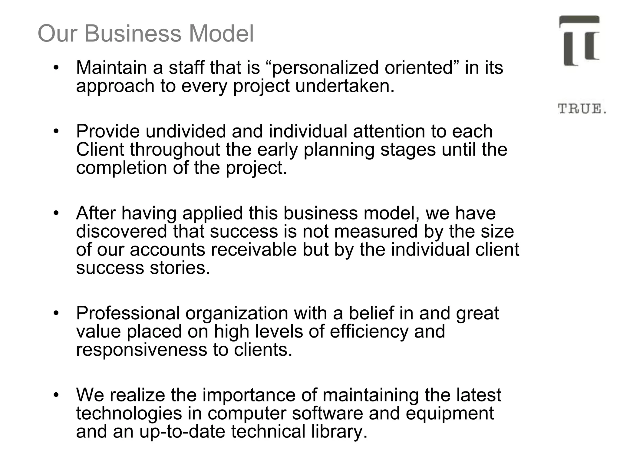 Our Business Model
• Maintain a staff that is “personalized oriented” in its
approach to every project undertaken.
• Provide undivided and individual attention to each
Client throughout the early planning stages until the
completion of the project.
• After having applied this business model, we have
discovered that success is not measured by the size
of our accounts receivable but by the individual client
success stories.
• Professional organization with a belief in and great
value placed on high levels of efficiency and
responsiveness to clients.
• We realize the importance of maintaining the latest
technologies in computer software and equipment
and an up-to-date technical library.
 
