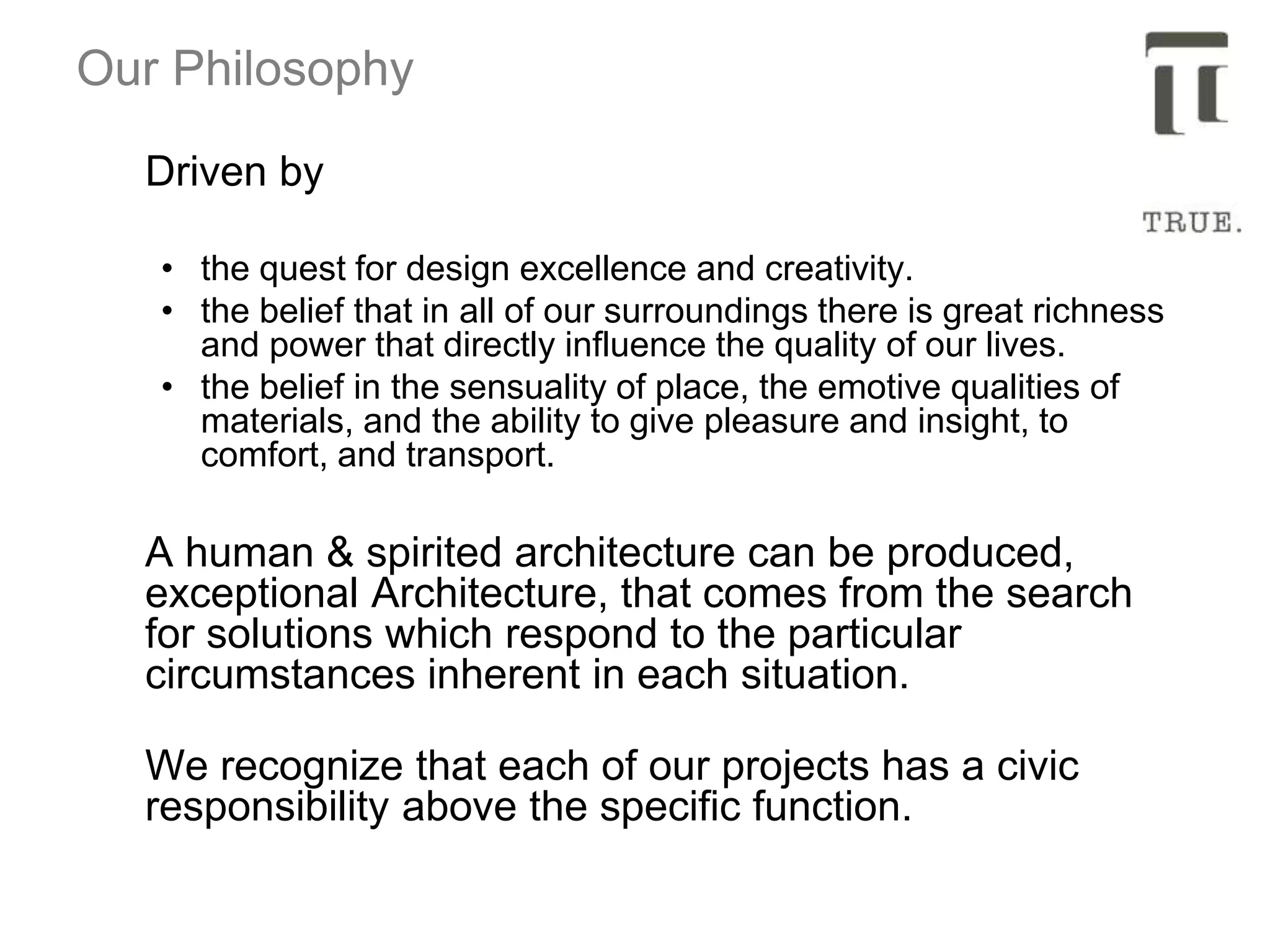 Our Philosophy
Driven by
• the quest for design excellence and creativity.
• the belief that in all of our surroundings there is great richness
and power that directly influence the quality of our lives.
• the belief in the sensuality of place, the emotive qualities of
materials, and the ability to give pleasure and insight, to
comfort, and transport.
A human & spirited architecture can be produced,
exceptional Architecture, that comes from the search
for solutions which respond to the particular
circumstances inherent in each situation.
We recognize that each of our projects has a civic
responsibility above the specific function.
 