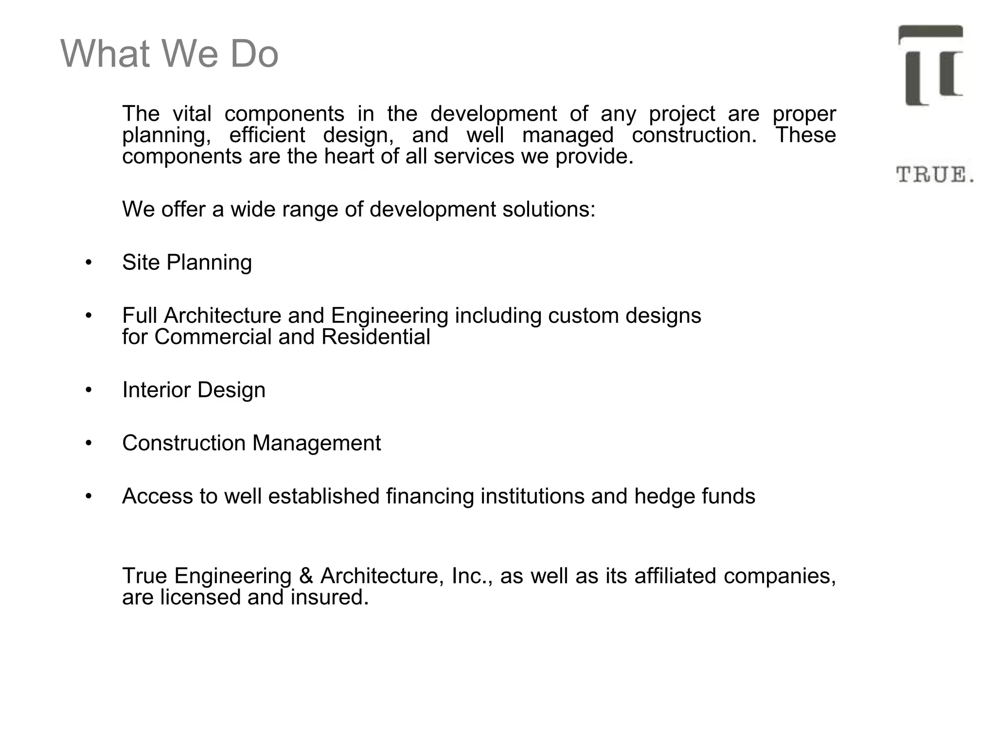 What We Do
The vital components in the development of any project are proper
planning, efficient design, and well managed construction. These
components are the heart of all services we provide.
We offer a wide range of development solutions:
• Site Planning
• Full Architecture and Engineering including custom designs
for Commercial and Residential
• Interior Design
• Construction Management
• Access to well established financing institutions and hedge funds
True Engineering & Architecture, Inc., as well as its affiliated companies,
are licensed and insured.
 