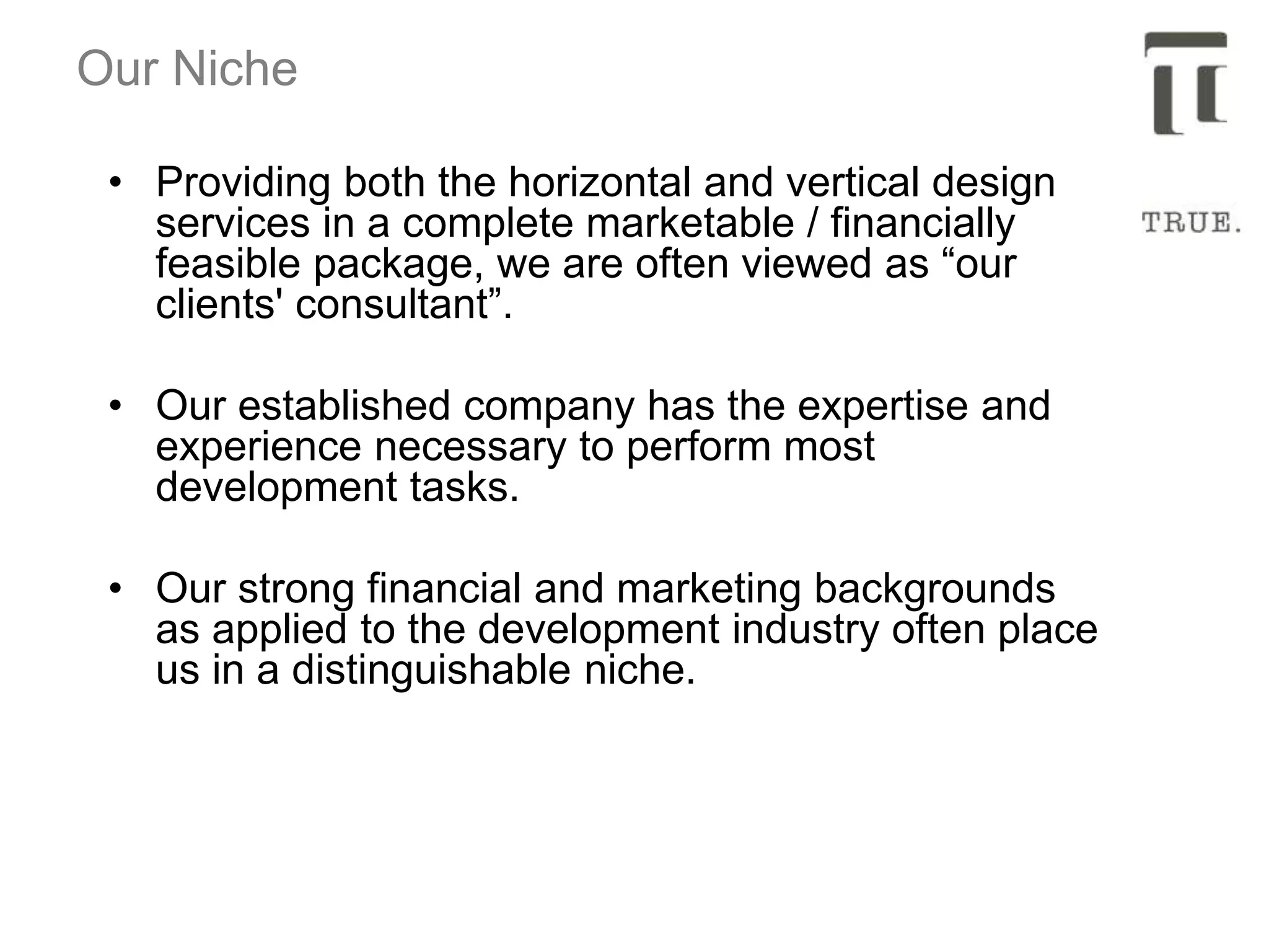 Our Niche
• Providing both the horizontal and vertical design
services in a complete marketable / financially
feasible package, we are often viewed as “our
clients' consultant”.
• Our established company has the expertise and
experience necessary to perform most
development tasks.
• Our strong financial and marketing backgrounds
as applied to the development industry often place
us in a distinguishable niche.
 