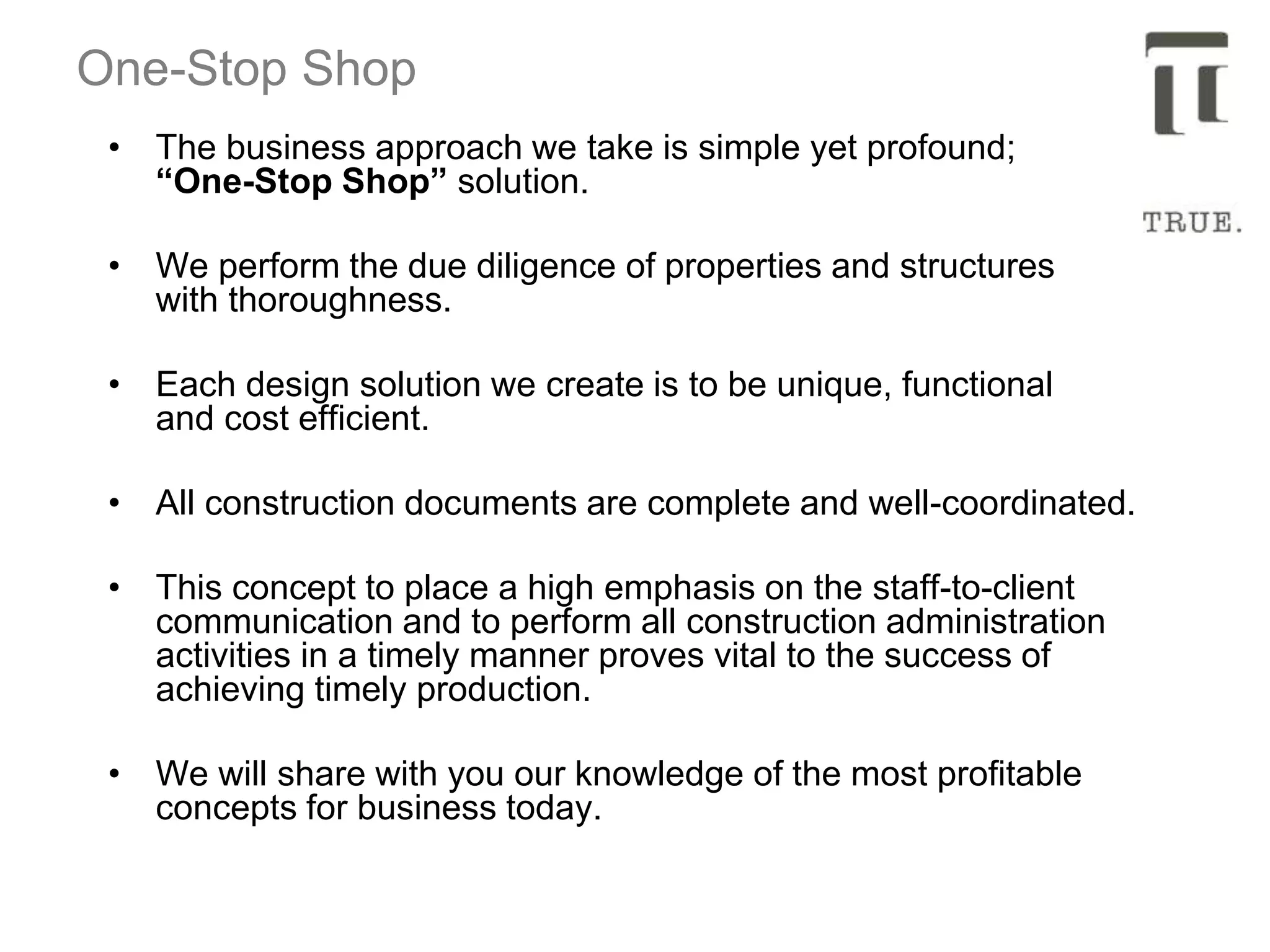 One-Stop Shop
• The business approach we take is simple yet profound;
“One-Stop Shop” solution.
• We perform the due diligence of properties and structures
with thoroughness.
• Each design solution we create is to be unique, functional
and cost efficient.
• All construction documents are complete and well-coordinated.
• This concept to place a high emphasis on the staff-to-client
communication and to perform all construction administration
activities in a timely manner proves vital to the success of
achieving timely production.
• We will share with you our knowledge of the most profitable
concepts for business today.
 