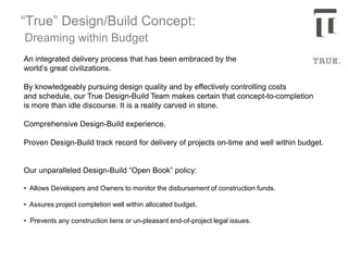 “True” Design/Build Concept:
Dreaming within Budget
An integrated delivery process that has been embraced by the
world’s great civilizations.
By knowledgeably pursuing design quality and by effectively controlling costs
and schedule, our True Design-Build Team makes certain that concept-to-completion
is more than idle discourse. It is a reality carved in stone.
Comprehensive Design-Build experience.
Proven Design-Build track record for delivery of projects on-time and well within budget.
Our unparalleled Design-Build “Open Book” policy:
• Allows Developers and Owners to monitor the disbursement of construction funds.
• Assures project completion well within allocated budget.
• Prevents any construction liens or un-pleasant end-of-project legal issues.
 