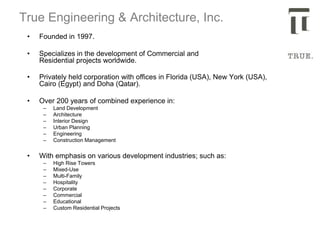 True Engineering & Architecture, Inc.
• Founded in 1997.
• Specializes in the development of Commercial and
Residential projects worldwide.
• Privately held corporation with offices in Florida (USA), New York (USA),
Cairo (Egypt) and Doha (Qatar).
• Over 200 years of combined experience in:
– Land Development
– Architecture
– Interior Design
– Urban Planning
– Engineering
– Construction Management
• With emphasis on various development industries; such as:
– High Rise Towers
– Mixed-Use
– Multi-Family
– Hospitality
– Corporate
– Commercial
– Educational
– Custom Residential Projects
 