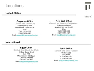 Corporate Office
Contact: Amr Gawad, PE
3061 Seigneury Drive
Windermere, Florida 34786
USA
T. (321) 231-1200
F. (407) 654-4621
Email: agawad@trueengineering.com
Locations
New York Office
Contact: Ms. Geomary Bengochea
51 Madison Avenue
New York, NY 10010-1603
USA
T. (407) 909-3066
F. (407) 654-4621
Email: true@trueengineering.com
Egypt Office
Contact: Eng. Sherif Tag El-din
29 Goal Gamal Street
Suite # 12
Mohandessin, Giza,Egypt
T. +202.3.344.9853
F. +202.3.344.9853
Email: true@trueengineering.com
Qatar Office
Contact: Mrs. Mona Hussein
P.O. Box 3209
Doha, Qatar
T. +974 469-7852
F. +974 458-1689
Email: true@trueengineering.com
United States
International
 