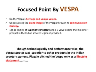 Focused Point By VESPA
• On the Vespa's heritage and unique values.
• On sustaining the brand image of the Vespa through its communication
strategy.
• 125 cc engine of superior technology and a 3 valve engine that no other
product in the Indian scooter segment provided.
Though technologically and performance wise, the
Vespa scooter was superior to other products in the Indian
scooter segment, Piaggio pitched the Vespa only as a lifestyle
statement..........
 
