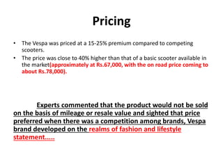 Pricing
• The Vespa was priced at a 15-25% premium compared to competing
scooters.
• The price was close to 40% higher than that of a basic scooter available in
the market(approximately at Rs.67,000, with the on road price coming to
about Rs.78,000).
Experts commented that the product would not be sold
on the basis of mileage or resale value and sighted that price
preferred when there was a competition among brands, Vespa
brand developed on the realms of fashion and lifestyle
statement.....
 