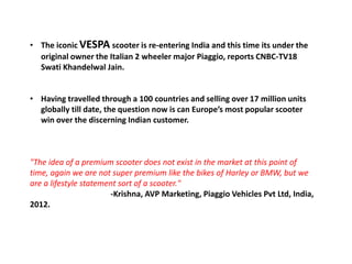 • The iconic VESPA scooter is re-entering India and this time its under the
original owner the Italian 2 wheeler major Piaggio, reports CNBC-TV18
Swati Khandelwal Jain.
• Having travelled through a 100 countries and selling over 17 million units
globally till date, the question now is can Europe’s most popular scooter
win over the discerning Indian customer.
"The idea of a premium scooter does not exist in the market at this point of
time, again we are not super premium like the bikes of Harley or BMW, but we
are a lifestyle statement sort of a scooter."
-Krishna, AVP Marketing, Piaggio Vehicles Pvt Ltd, India,
2012.
 