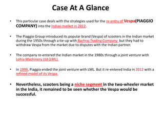 Case At A Glance
• This particular case deals with the strategies used for the re-entry of Vespa(PIAGGIO
COMPANY) into the Indian market in 2012.
• The Piaggio Group introduced its popular brand (Vespa) of scooters in the Indian market
during the 1950s through a tie-up with Bachraj Trading Company but they had to
withdraw Vespa from the market due to disputes with the Indian partner.
• The company re-entered the Indian market in the 1980s through a joint venture with
Lohia Machinery Ltd (LML).
• In 1999, Piaggio ended the joint venture with LML. But it re-entered India in 2012 with a
refined model of its Vespa.
• Nevertheless, scooters being a niche segment in the two-wheeler market
in the India, it remained to be seen whether the Vespa would be
successful.
 