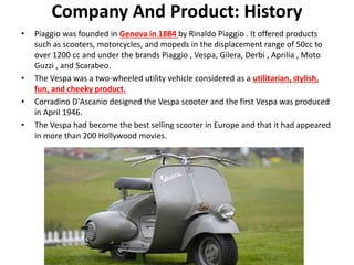 Company And Product: History
• Piaggio was founded in Genova in 1884 by Rinaldo Piaggio . It offered products
such as scooters, motorcycles, and mopeds in the displacement range of 50cc to
over 1200 cc and under the brands Piaggio , Vespa, Gilera, Derbi , Aprilia , Moto
Guzzi , and Scarabeo.
• The Vespa was a two-wheeled utility vehicle considered as a utilitarian, stylish,
fun, and cheeky product.
• Corradino D'Ascanio designed the Vespa scooter and the first Vespa was produced
in April 1946.
• The Vespa had become the best selling scooter in Europe and that it had appeared
in more than 200 Hollywood movies.
 