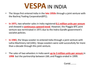 VESPA IN INDIA
• The Vespa first entered India in the late 1950s through a joint venture with
the Bachraj Trading Corporation(BTC).
• In 1971, two wheeler sales in India registered 0.1 million units per annum
and showed a continuous upward trend However, the Piaggio-BTC joint
venture was terminated in 1971 due to the Indira Gandhi government's
socialist policies.
• In 1983, the Vespa scooter re-entered India through a joint venture with
Lohia Machinery Ltd (LML). Vespa scooters were sold successfully for more
than a decade through this joint venture.
• The sales of two wheelers in India went up to 3 million units per annum in
1998 but the partnership between LML and Piaggio ended in 1999.
Contd……….
 