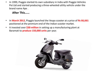 • In 1999, Piaggio started its own subsidiary in India with Piaggio Vehicles
Pvt Ltd and started producing a three-wheeled utility vehicle under the
brand name Ape .
After This……
• In March 2012, Piaggio launched the Vespa scooter at a price of Rs 66,661
positioned at the premium end of the Indian scooter market.
• It invested over $30 million in setting up a manufacturing plant at
Baramati to produce 150,000 units per year.
 