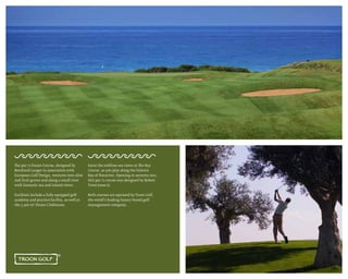 The par 72 Dunes Course, designed by
Bernhard Langer in association with
European Golf Design, ventures into olive
and fruit groves and along a small river
with fantastic sea and inland views.
Facilities include a fully equipped golf
academy and practice facility, as well as
the 3,500 m² Dunes Clubhouse.
Savor the sublime sea views at The Bay
Course, as you play along the historic
Bay of Navarino. Opening in autumn 2011,
this par 71 course was designed by Robert
Trent Jones Jr.
Both courses are operated by Troon Golf,
the world’s leading luxury-brand golf
management company.
 