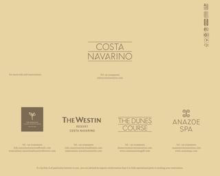 Tel +30 2109490200
info@costanavarino.com
Tel. +30 2723096000
info.navarino@starwoodhotels.com
reservations.navarino@luxurycollection.com
Tel. +30 2723095000
info.navarino@starwoodhotels.com
reservations.navarino@westin.com
Tel. +30 2723090200
dunescourse@costanavarino.com
www.costanavarinogolf.com
Tel. +30 2723090100
anazoe@costanavarino.com
www.anazoespa.com
If a facility is of particular interest to you, you are advised to request confirmation that it is fully operational prior to making your reservation.
For more info and reservations:
 