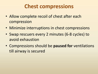 Chest compressions
• Allow complete recoil of chest after each
compression
• Minimize interruptions in chest compressions
• Swap rescuers every 2 minutes (6-8 cycles) to
avoid exhaustion
• Compressions should be paused for ventilations
till airway is secured
 