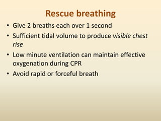 Rescue breathing
• Give 2 breaths each over 1 second
• Sufficient tidal volume to produce visible chest
rise
• Low minute ventilation can maintain effective
oxygenation during CPR
• Avoid rapid or forceful breath
 