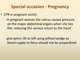 Special occasion - Pregnancy
• CPR in pregnant victim:
- In pregnant woman the uterus causes pressure
on the major abdominal organs when she lies
flat, reducing the venous return to the heart
- give pelvic tilt to left using pillow/wedge as
blood supply to fetus should not be jeopardized
 