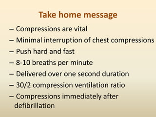 Take home message
– Compressions are vital
– Minimal interruption of chest compressions
– Push hard and fast
– 8-10 breaths per minute
– Delivered over one second duration
– 30/2 compression ventilation ratio
– Compressions immediately after
defibrillation
 
