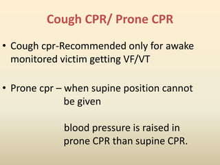 Cough CPR/ Prone CPR
• Cough cpr-Recommended only for awake
monitored victim getting VF/VT
• Prone cpr – when supine position cannot
be given
blood pressure is raised in
prone CPR than supine CPR.
 